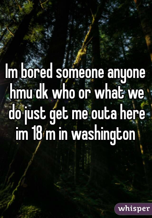 Im bored someone anyone hmu dk who or what we do just get me outa here im 18 m in washington 