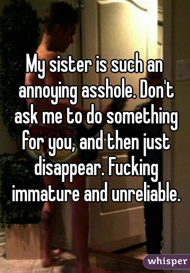 My sister is such an annoying asshole. Don't ask me to do something for you, and then just disappear. Fucking immature and unreliable.