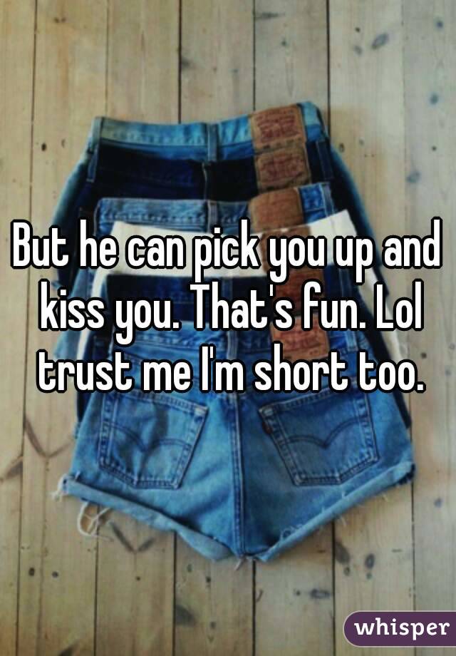 But he can pick you up and kiss you. That's fun. Lol trust me I'm short too.