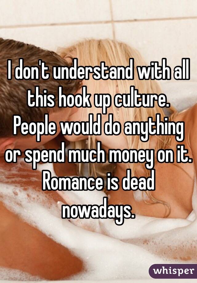 I don't understand with all this hook up culture. People would do anything or spend much money on it. Romance is dead nowadays.