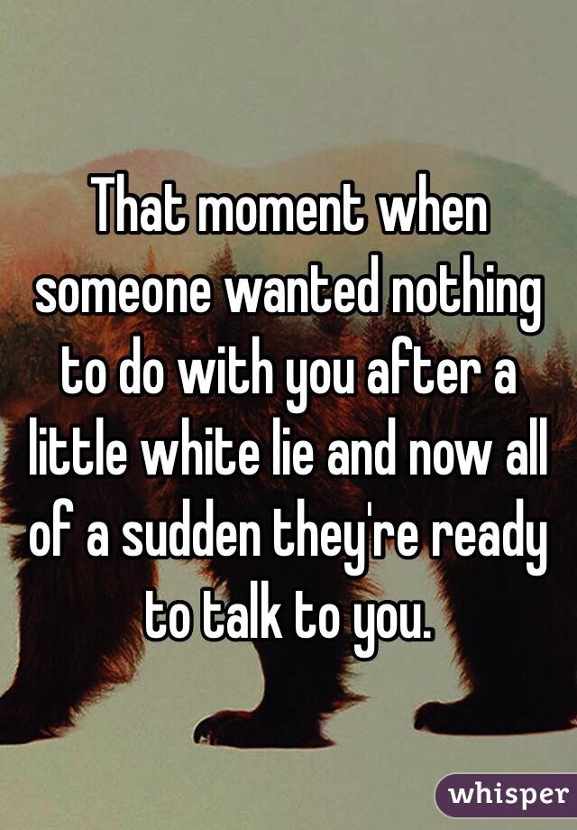 That moment when someone wanted nothing to do with you after a little white lie and now all of a sudden they're ready to talk to you.