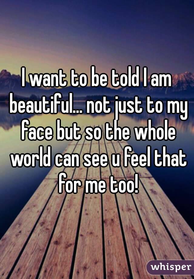 I want to be told I am beautiful... not just to my face but so the whole world can see u feel that for me too!