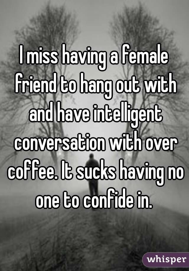 I miss having a female friend to hang out with and have intelligent conversation with over coffee. It sucks having no one to confide in. 