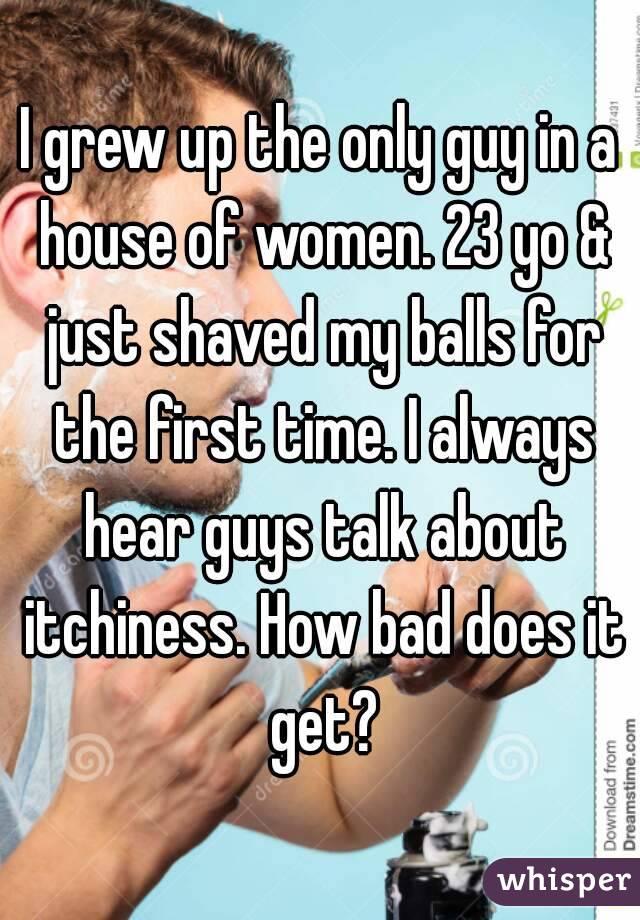 I grew up the only guy in a house of women. 23 yo & just shaved my balls for the first time. I always hear guys talk about itchiness. How bad does it get?