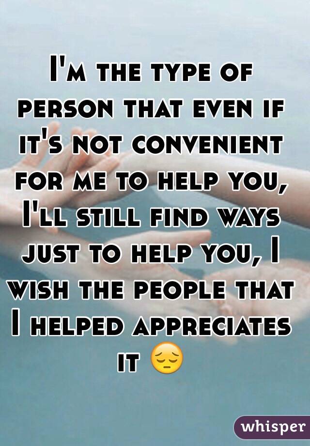 I'm the type of person that even if it's not convenient for me to help you, I'll still find ways just to help you, I wish the people that I helped appreciates it 😔