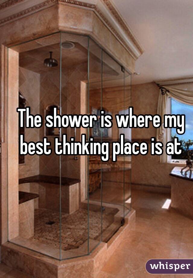 The shower is where my best thinking place is at