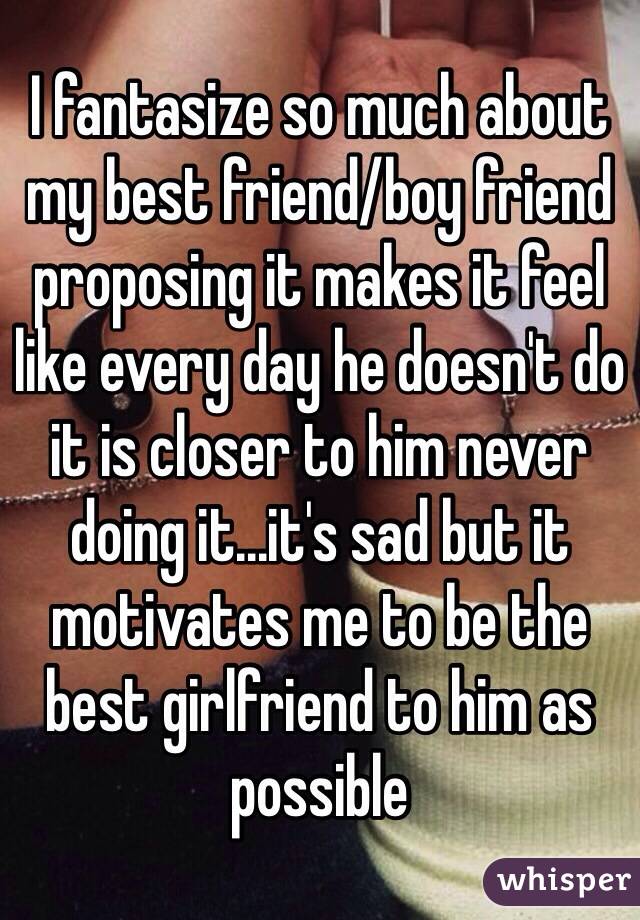 I fantasize so much about my best friend/boy friend proposing it makes it feel like every day he doesn't do it is closer to him never doing it...it's sad but it motivates me to be the best girlfriend to him as possible