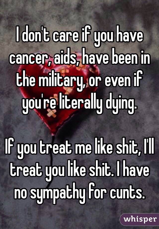 I don't care if you have cancer, aids, have been in the military, or even if you're literally dying.

If you treat me like shit, I'll treat you like shit. I have no sympathy for cunts.