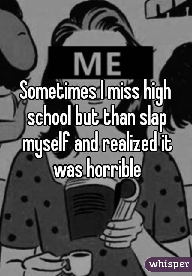 Sometimes I miss high school but than slap myself and realized it was horrible