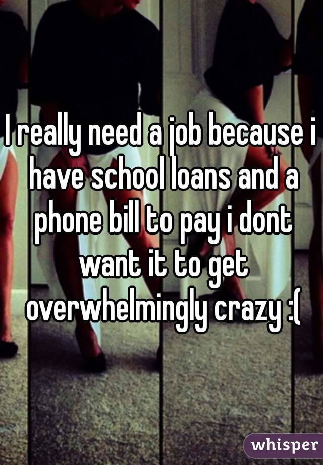 I really need a job because i have school loans and a phone bill to pay i dont want it to get overwhelmingly crazy :(