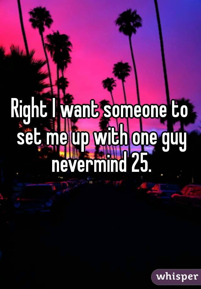 Right I want someone to set me up with one guy nevermind 25.