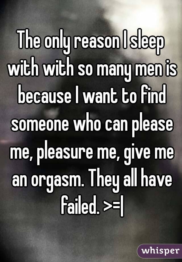 The only reason I sleep with with so many men is because I want to find someone who can please me, pleasure me, give me an orgasm. They all have failed. >=|