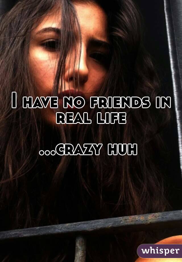 I have no friends in real life 

...crazy huh 