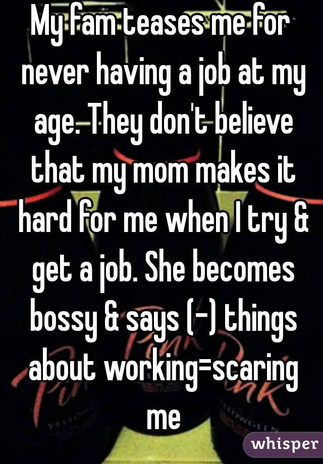 My fam teases me for never having a job at my age. They don't believe that my mom makes it hard for me when I try & get a job. She becomes bossy & says (-) things about working=scaring me