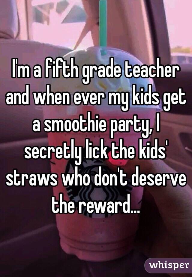 I'm a fifth grade teacher and when ever my kids get a smoothie party, I secretly lick the kids' straws who don't deserve the reward...