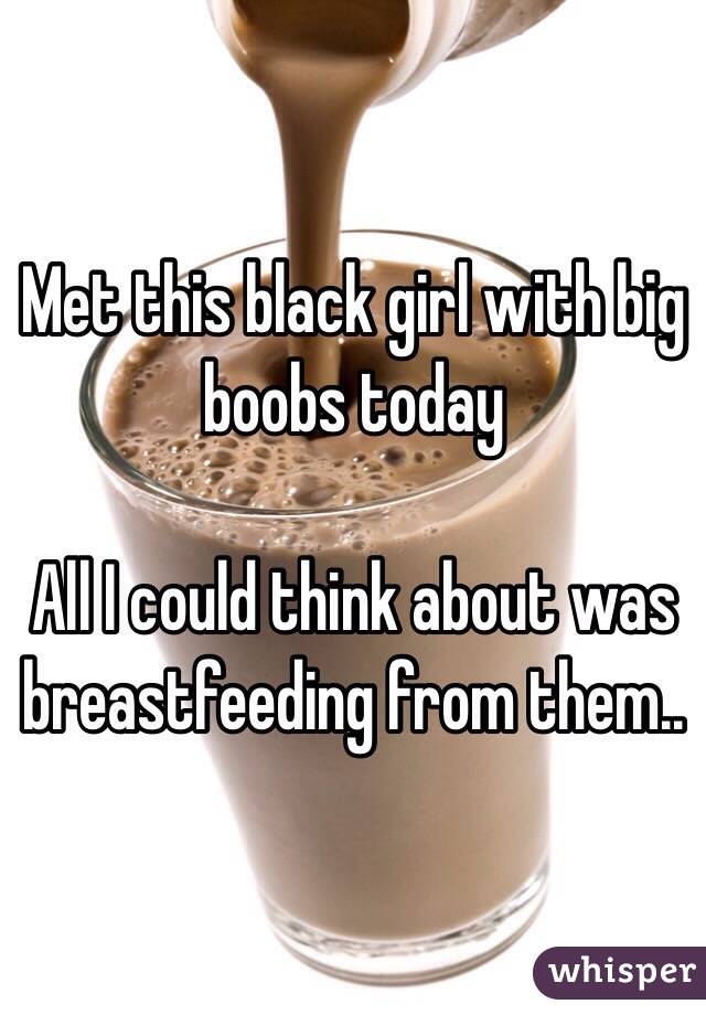 Met this black girl with big boobs today

All I could think about was breastfeeding from them..