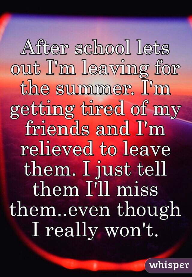 After school lets out I'm leaving for the summer. I'm getting tired of my friends and I'm relieved to leave them. I just tell them I'll miss them..even though I really won't. 