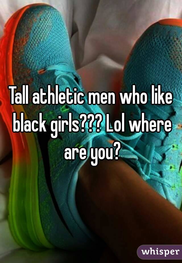 Tall athletic men who like black girls??? Lol where are you?