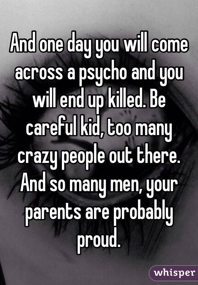 And one day you will come across a psycho and you will end up killed. Be careful kid, too many crazy people out there. And so many men, your parents are probably proud.