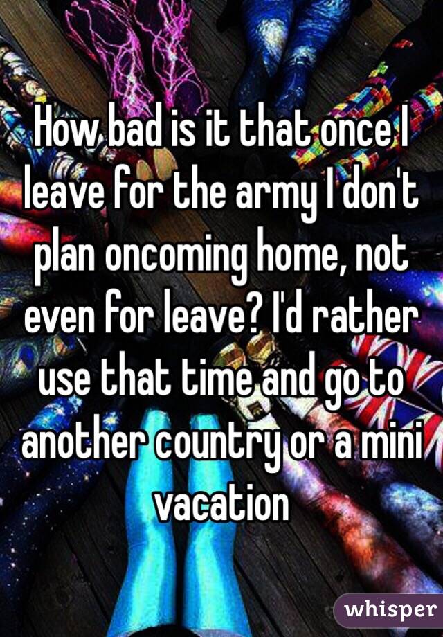 How bad is it that once I leave for the army I don't plan oncoming home, not even for leave? I'd rather use that time and go to another country or a mini vacation