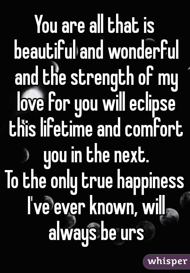 You are all that is beautiful and wonderful and the strength of my love for you will eclipse this lifetime and comfort you in the next.
To the only true happiness I've ever known, will always be urs