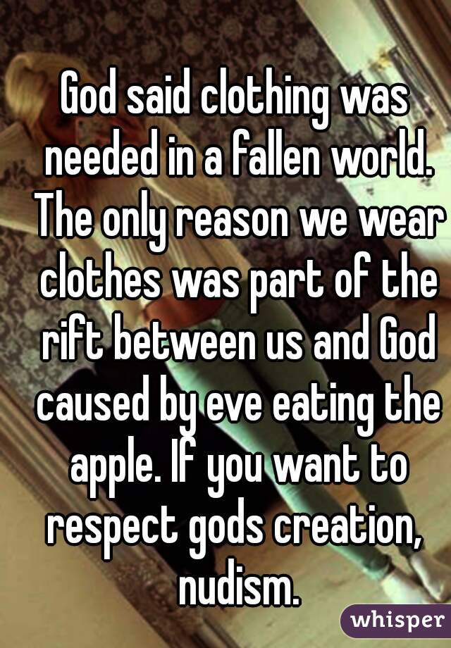 
God said clothing was needed in a fallen world. The only reason we wear clothes was part of the rift between us and God caused by eve eating the apple. If you want to respect gods creation,  nudism.