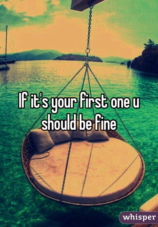 If it's your first one u should be fine