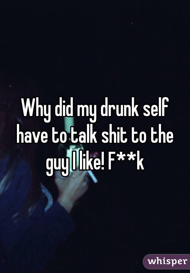 Why did my drunk self have to talk shit to the guy I like! F**k 