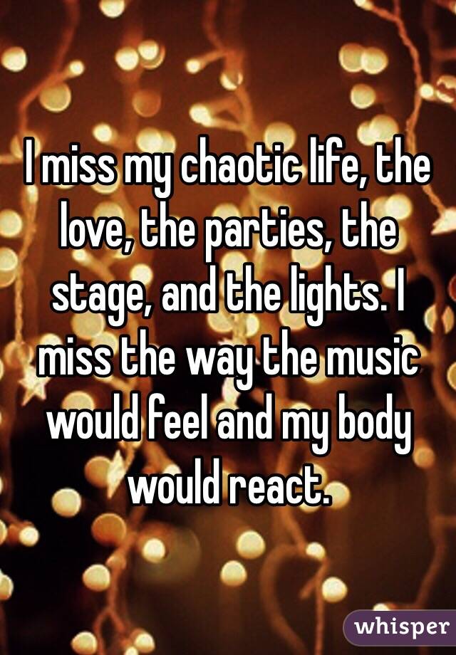 I miss my chaotic life, the love, the parties, the stage, and the lights. I miss the way the music would feel and my body would react.