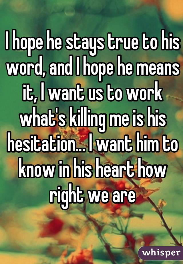 I hope he stays true to his word, and I hope he means it, I want us to work what's killing me is his hesitation... I want him to know in his heart how right we are