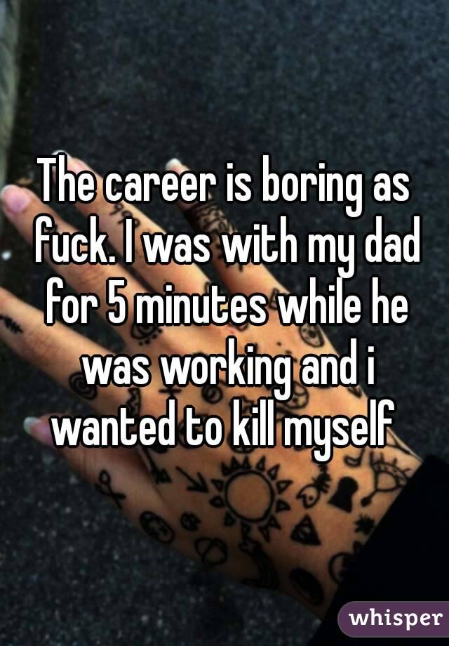 The career is boring as fuck. I was with my dad for 5 minutes while he was working and i wanted to kill myself 