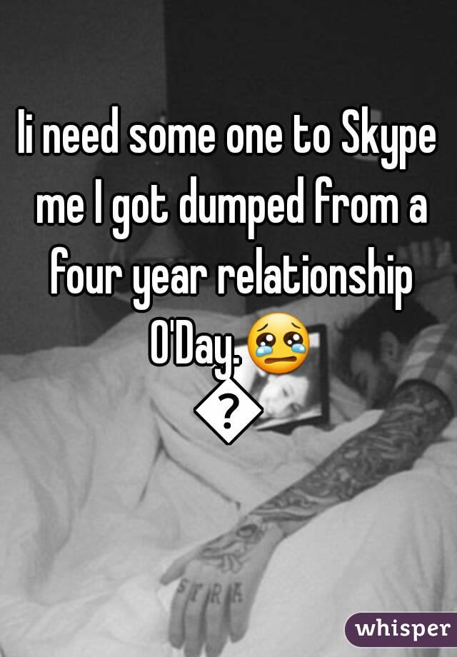 Ii need some one to Skype me I got dumped from a four year relationship O'Day.😢😢