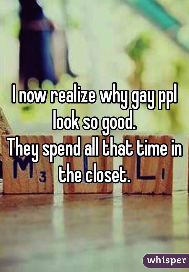 I now realize why gay ppl look so good.
They spend all that time in the closet. 