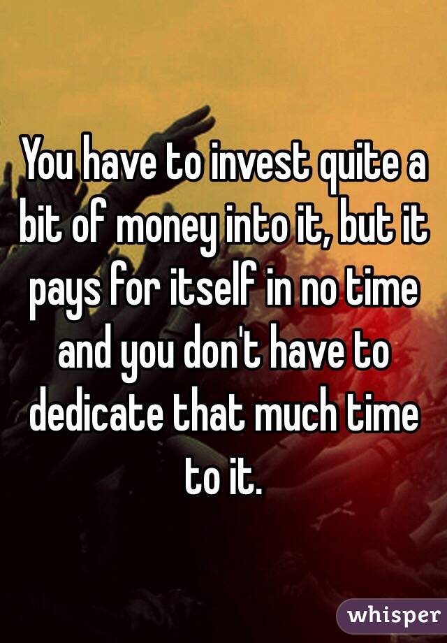 You have to invest quite a bit of money into it, but it pays for itself in no time and you don't have to dedicate that much time to it.