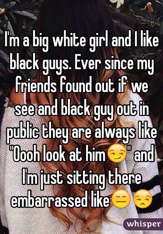 I'm a big white girl and I like black guys. Ever since my friends found out if we see and black guy out in public they are always like "Oooh look at him😏" and I'm just sitting there embarrassed like😑😒