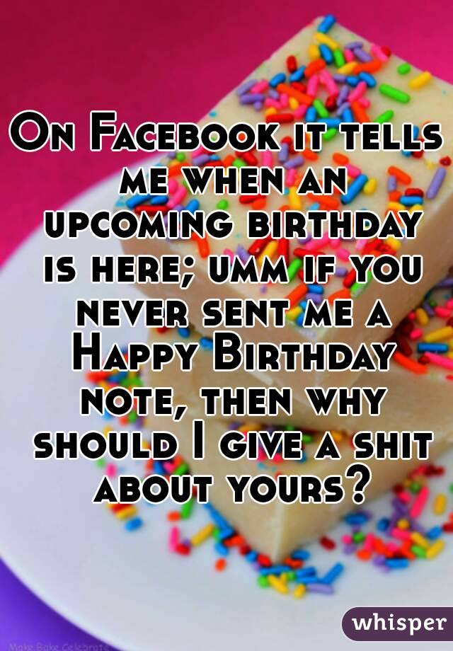 On Facebook it tells me when an upcoming birthday is here; umm if you never sent me a Happy Birthday note, then why should I give a shit about yours?