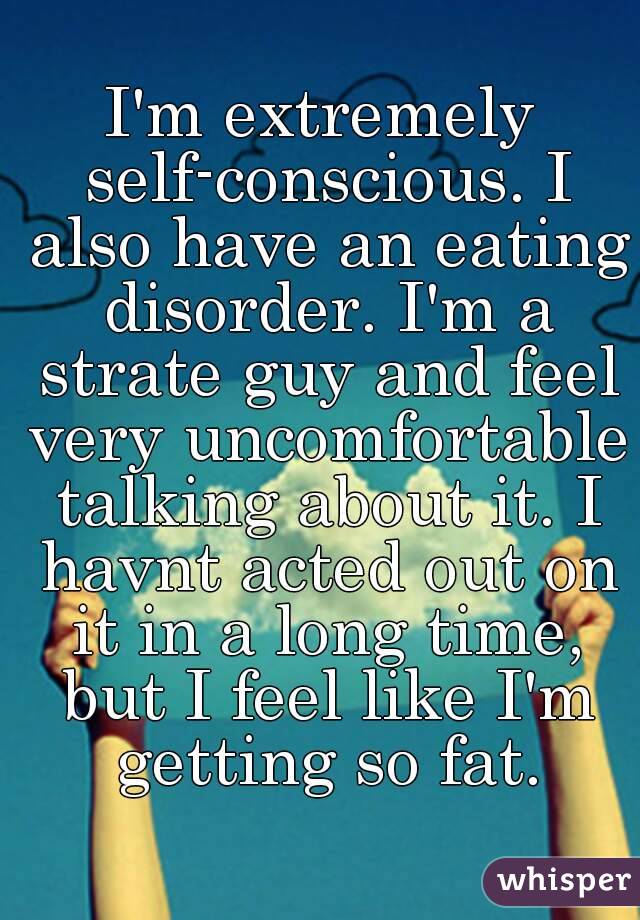 I'm extremely self-conscious. I also have an eating disorder. I'm a strate guy and feel very uncomfortable talking about it. I havnt acted out on it in a long time, but I feel like I'm getting so fat.