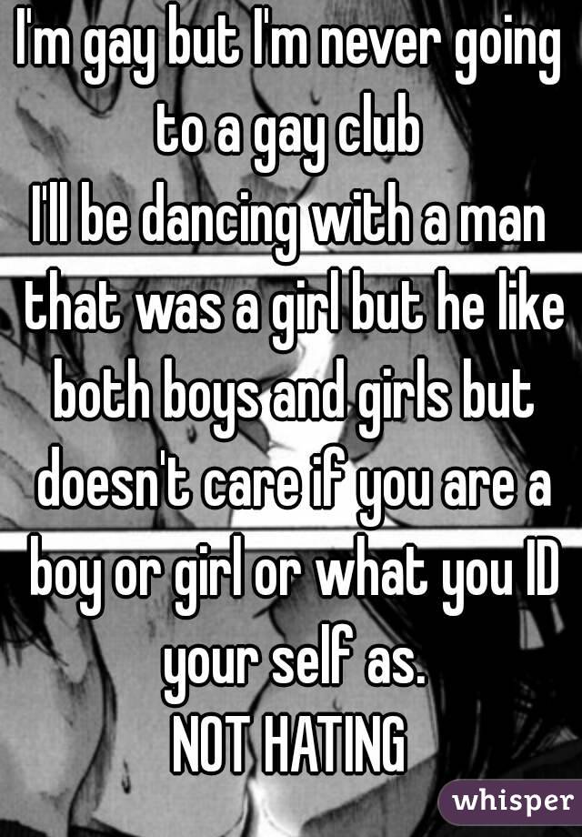 I'm gay but I'm never going to a gay club 
I'll be dancing with a man that was a girl but he like both boys and girls but doesn't care if you are a boy or girl or what you ID your self as.
NOT HATING