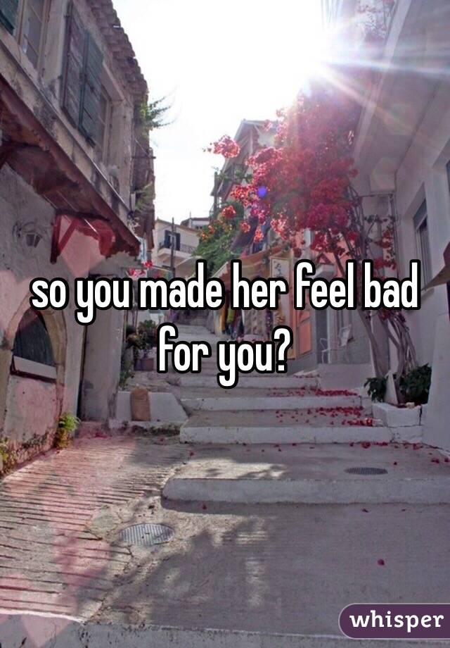 so you made her feel bad for you?