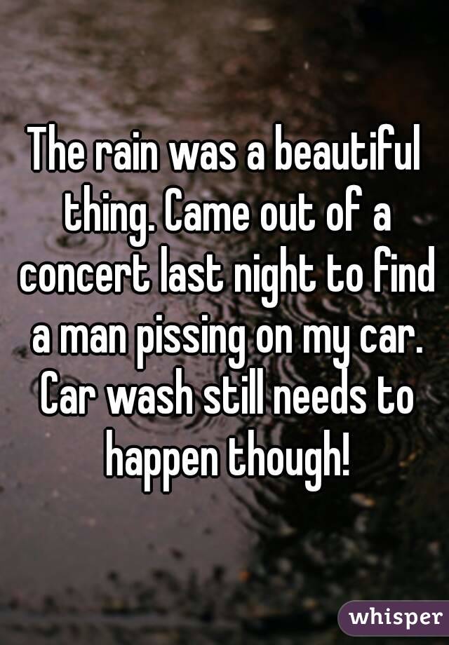 The rain was a beautiful thing. Came out of a concert last night to find a man pissing on my car. Car wash still needs to happen though!