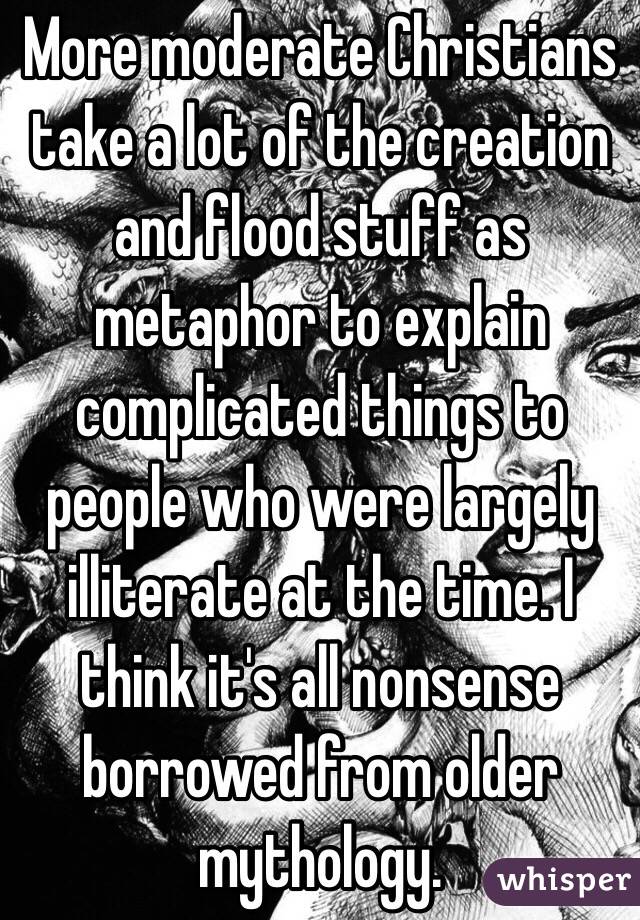 More moderate Christians take a lot of the creation and flood stuff as metaphor to explain complicated things to people who were largely illiterate at the time. I think it's all nonsense borrowed from older mythology.