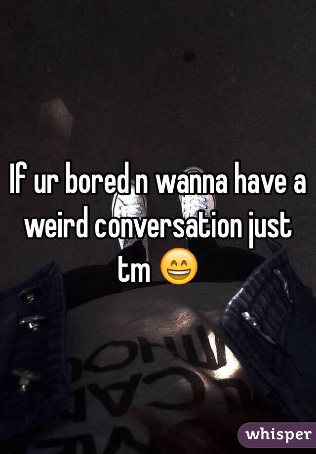 If ur bored n wanna have a weird conversation just tm 😄