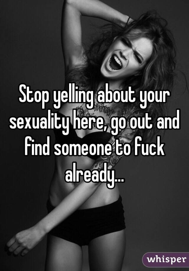 Stop yelling about your sexuality here, go out and find someone to fuck already...