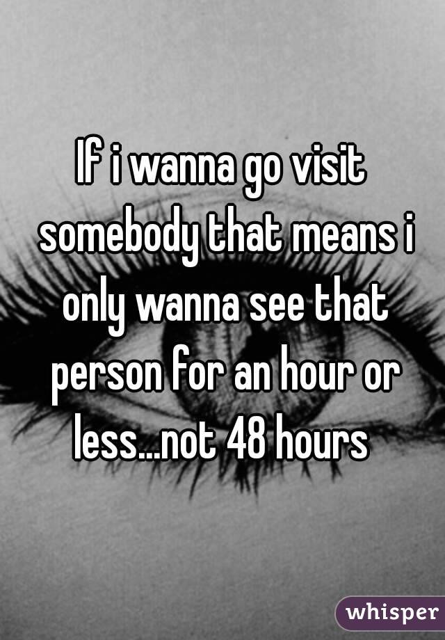 If i wanna go visit somebody that means i only wanna see that person for an hour or less...not 48 hours 