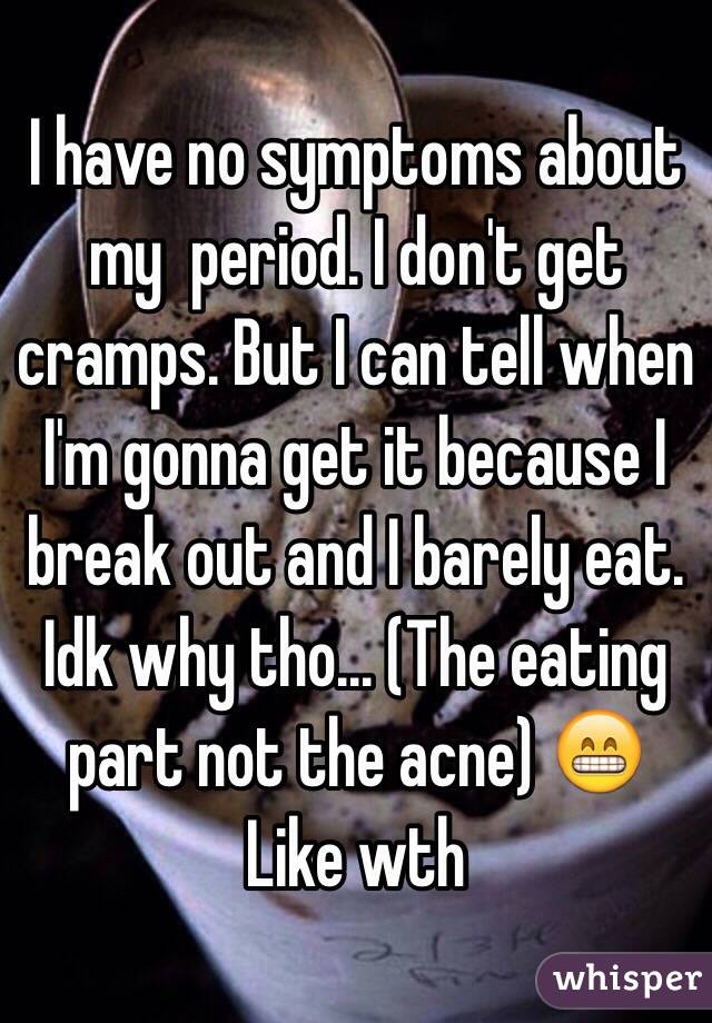 I have no symptoms about my  period. I don't get cramps. But I can tell when I'm gonna get it because I break out and I barely eat. Idk why tho... (The eating part not the acne) 😁 Like wth