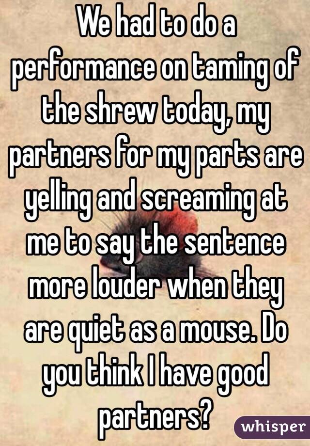 We had to do a performance on taming of the shrew today, my partners for my parts are yelling and screaming at me to say the sentence more louder when they are quiet as a mouse. Do you think I have good partners?