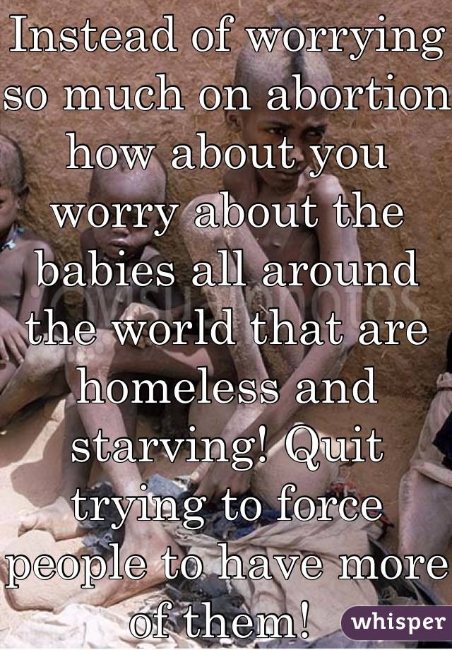 Instead of worrying so much on abortion how about you worry about the babies all around the world that are homeless and starving! Quit trying to force people to have more of them! 