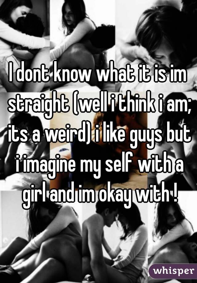 I dont know what it is im straight (well i think i am; its a weird) i like guys but i imagine my self with a girl and im okay with !