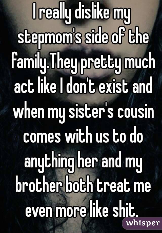 I really dislike my stepmom's side of the family.They pretty much act like I don't exist and when my sister's cousin comes with us to do anything her and my brother both treat me even more like shit. 