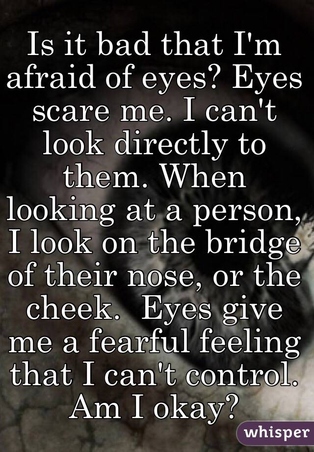 Is it bad that I'm afraid of eyes? Eyes scare me. I can't look directly to them. When looking at a person, I look on the bridge of their nose, or the cheek.  Eyes give me a fearful feeling that I can't control. 
Am I okay? 